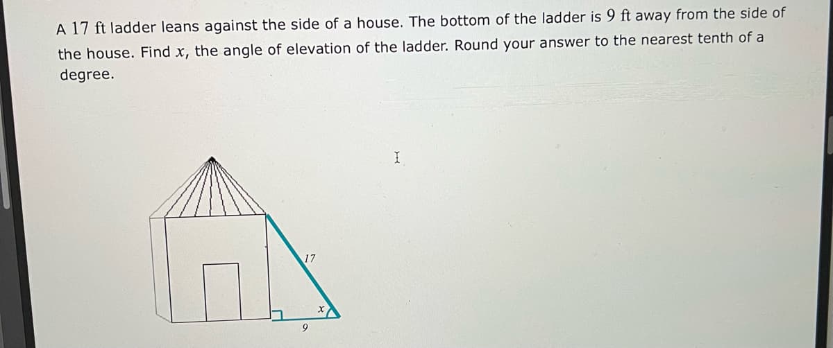 A 17 ft ladder leans against the side of a house. The bottom of the ladder is 9 ft away from the side of
the house. Find x, the angle of elevation of the ladder. Round your answer to the nearest tenth of a
degree.
17
9
