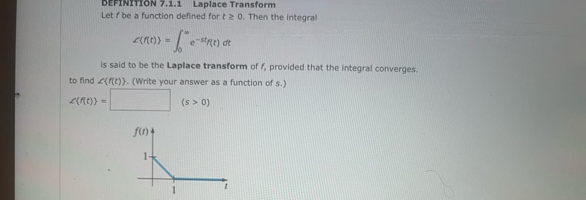 →
DEFINITION 7.1.1 Laplace Transform
Let f be a function defined for t≥ 0. Then the integral
£{f(t)} =
-6-
f(t)
is said to be the Laplace transform of f, provided that the integral converges.
to find {f(t)}. (Write your answer as a function of s.)
L{f(t)} =
(s > 0)
e-stf(t) dt
1
t