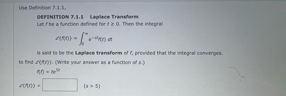 Use Definition 7.1.1,
DEFINITION 7.1.1 Laplace Transform
Let f be a function defined for t≥ 0. Then the integral
f(t)
is said to be the Laplace transform of f, provided that the integral converges.
to find {f(t)}. (Write your answer as a function of s.)
te St
£{f(t)} =
co
·S e-stf(t) dt
=
£{f(t)} =
(s > 5)