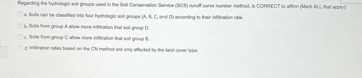 Regarding the hydrologic soil groups used in the Soil Conservation Service (SCS) runoff curve number method, is CORRECT to affirm (Mark ALL that apply):
a. Soils can be classified into four hydrologic soil groups (A, B, C, and D) according to their infiltration rate.
b. Soils from group A allow more infiltration that soil group D.
c. Soils from group C allow more infiltration that soil group B.
d. Infiltration rates based on the CN method are only affected by the land cover type.