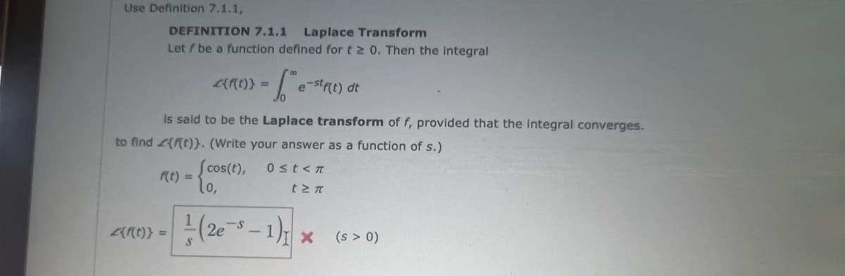 Use Definition 7.1.1,
DEFINITION 7.1.1 Laplace Transform
Let / be a function defined for t≥ 0. Then the integral
f(t) =
2{f(t)} =
2{f(t)} =
- 1²e-²₁
is said to be the Laplace transform of f, provided that the integral converges.
to find {f(t)). (Write your answer as a function of s.)
(cos(t),
10,
e-stf(t) dt
0≤t<n
t Σπ
(2e-³-1)₁ x
(s > 0)
