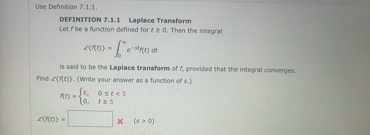 Use Definition 7.1.1.
DEFINITION 7.1.1 Laplace Transform
Let f be a function defined for t≥ 0. Then the integral
f(t) =
- 1 e
е
£{f(t)} =
£{f(t)} =
is said to be the Laplace transform of f, provided that the integral converges.
Find {f(t)}. (Write your answer as a function of s.)
√6, 0≤t<5
t≥ 5
-stf(t) dt
X
(s > 0)