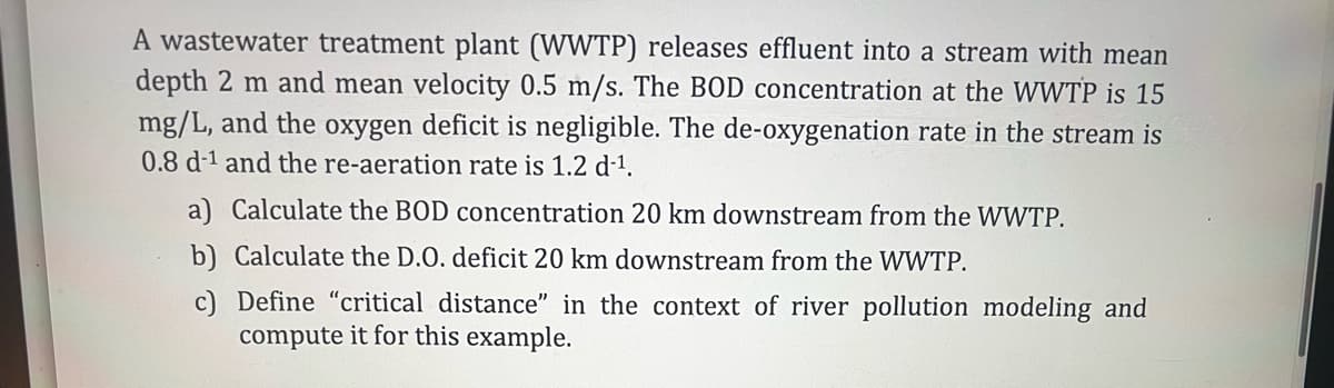 A wastewater treatment plant (WWTP) releases effluent into a stream with mean
depth 2 m and mean velocity 0.5 m/s. The BOD concentration at the WWTP is 15
mg/L, and the oxygen deficit is negligible. The de-oxygenation rate in the stream is
0.8 d-1 and the re-aeration rate is 1.2 d-1.
a) Calculate the BOD concentration 20 km downstream from the WWTP.
b) Calculate the D.O. deficit 20 km downstream from the WWTP.
c) Define "critical distance" in the context of river pollution modeling and
compute it for this example.