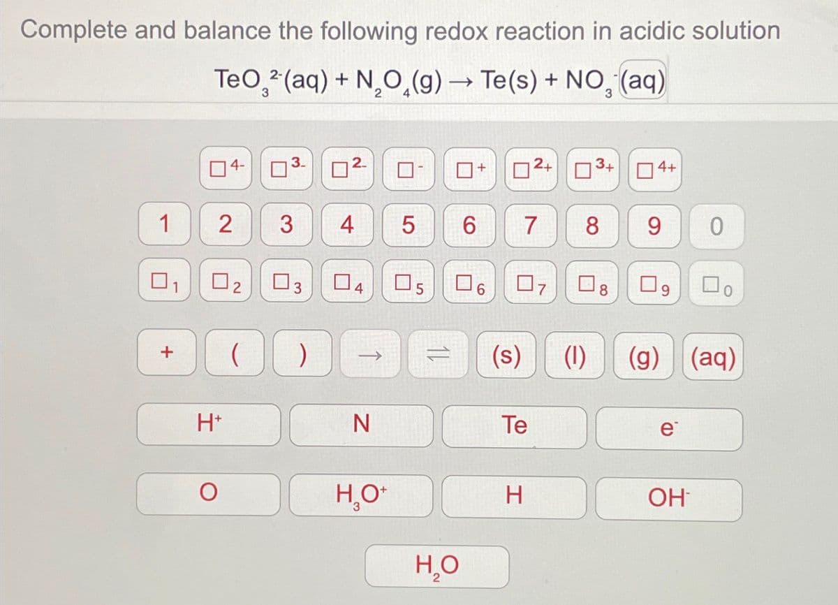 Complete and balance the following redox reaction in acidic solution
TeO2(aq) + NO(g) → Te(s) + NO₂ (aq)
4-
3
2
ப
+
2+ 3+
4+
1
2
3 4
5
6 7
8
6
0
ப
1
☐ 2
ப
ப
3
☐
4
☐ 5
☐
6
07
☐ 8
9
+
(s)
(1)
(g) (aq)
H+
N
Te
e
O
H₂O+
H
OH
H₂O