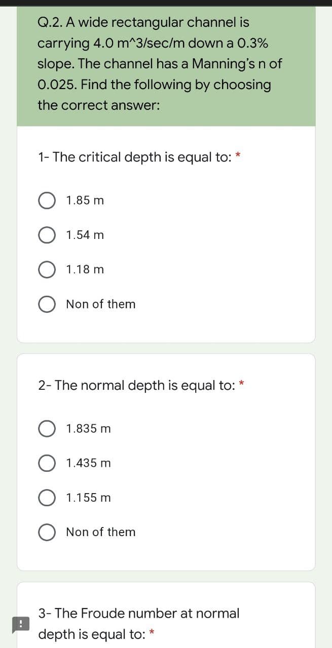 Q.2. A wide rectangular channel is
carrying 4.0 m^3/sec/m down a 0.3%
slope. The channel has a Manning's n of
0.025. Find the following by choosing
the correct answer:
1- The critical depth is equal to:
O 1.85 m
1.54 m
1.18 m
Non of them
2- The normal depth is equal to:
*
1.835 m
O 1.435 mn
1.155 m
Non of them
3- The Froude number at normal
depth is equal to:
