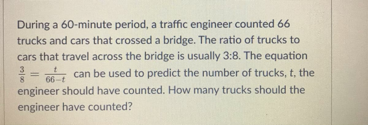 During a 60-minute period, a traffic engineer counted 66
trucks and cars that crossed a bridge. The ratio of trucks to
cars that travel across the bridge is usually 3:8. The equation
3.
8.
= can be used to predict the number of trucks, t, the
66-t
engineer should have counted. How many trucks should the
engineer have counted?
