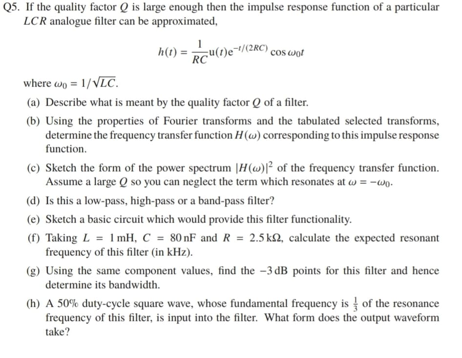 Q5. If the quality factor Q is large enough then the impulse response function of a particular
LCR analogue filter can be approximated,
1
cu(t)e¯//(2RC) cos wot
RC
h(t) =
where wo = 1/ VLC.
(a) Describe what is meant by the quality factor Q of a filter.
(b) Using the properties of Fourier transforms and the tabulated selected transforms,
determine the frequency transfer function H(w) corresponding to this impulse response
function.
(c) Sketch the form of the power spectrum |H(w)[² of the frequency transfer function.
Assume a large Q so you can neglect the term which resonates at w = -wo -
(d) Is this a low-pass, high-pass or a band-pass filter?
(e) Sketch a basic circuit which would provide this filter functionality.
(f) Taking L = 1 mH, C = 80 nF and R = 2.5 k2, calculate the expected resonant
frequency of this filter (in kHz).
(g) Using the same component values, find the -3 dB points for this filter and hence
determine its bandwidth.
(h) A 50% duty-cycle square wave, whose fundamental frequency is of the resonance
frequency of this filter, is input into the filter. What form does the output waveform
take?
