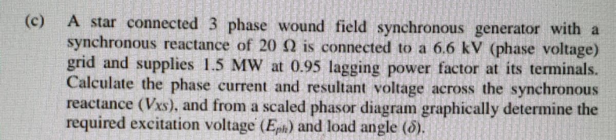 (c)
A star connected 3 phase wound field synchronous generator with a
synchronous reactance of 202 is connected to a 6.6 kV (phase voltage)
grid and supplies 1.5 MW at 0.95 lagging power factor at its terminals.
Calculate the phase current and resultant voltage across the synchronous
reactance (Vxs), and from a scaled phasor diagram graphically determine the
required excitation voltage (En) and load angle (5).
