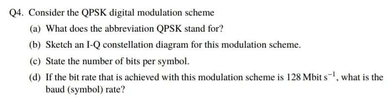 Q4. Consider the QPSK digital modulation scheme
(a) What does the abbreviation QPSK stand for?
(b) Sketch an I-Q constellation diagram for this modulation scheme.
(c) State the number of bits per symbol.
(d) If the bit rate that is achieved with this modulation scheme is 128 Mbit s-, what is the
baud (symbol) rate?
