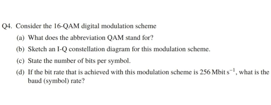 Q4. Consider the 16-QAM digital modulation scheme
(a) What does the abbreviation QAM stand for?
(b) Sketch an I-Q constellation diagram for this modulation scheme.
(c) State the number of bits per symbol.
(d) If the bit rate that is achieved with this modulation scheme is 256 Mbit s, what is the
baud (symbol) rate?
