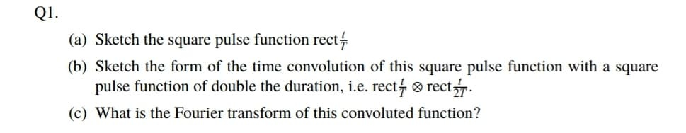 Q1.
(a) Sketch the square pulse function rect
(b) Sketch the form of the time convolution of this square pulse function with a square
pulse function of double the duration, i.e. rect ® rect.
(c) What is the Fourier transform of this convoluted function?
