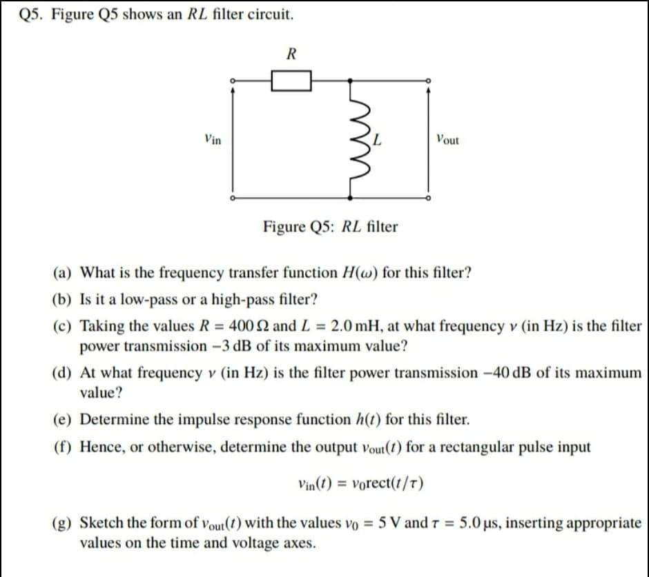Q5. Figure Q5 shows an RL filter circuit.
R
Vịn
Vout
Figure Q5: RL filter
(a) What is the frequency transfer function H(w) for this filter?
(b) Is it a low-pass or a high-pass filter?
(c) Taking the values R = 400 2 and L = 2.0 mH, at what frequency v (in Hz) is the filter
power transmission –3 dB of its maximum value?
%3D
%3D
(d) At what frequency v (in Hz) is the filter power transmission -40 dB of its maximum
value?
(e) Determine the impulse response function h(t) for this filter.
(f) Hence, or otherwise, determine the output vout(t) for a rectangular pulse input
Vin(1) = vorect(t/7)
(g) Sketch the form of vout(t) with the values vo = 5 V and r = 5.0 us, inserting appropriate
values on the time and voltage axes.
