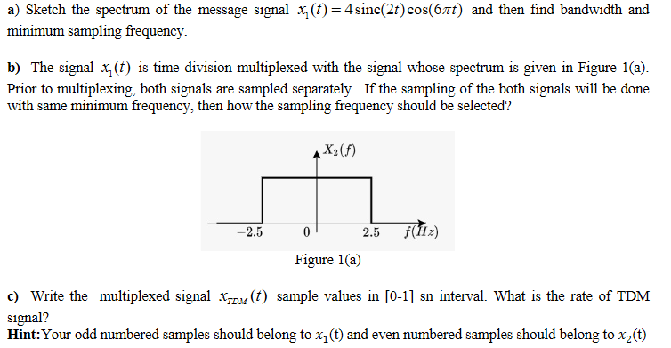 a) Sketch the spectrum of the message signal x, (t) = 4 sinc(2t) cos(67t) and then find bandwidth and
minimum sampling frequency.
b) The signal x, (t) is time division multiplexed with the signal whose spectrum is given in Figure 1(a).
Prior to multiplexing, both signals are sampled separately. If the sampling of the both signals will be done
with same minimum frequency, then how the sampling frequency should be selected?
X2(f)
-2.5
2.5
f(Hz)
Figure 1(a)
c) Write the multiplexed signal xpu (t) sample values in [0-1] sn interval. What is the rate of TDM
signal?
Hint:Your odd numbered samples should belong to x, (t) and even numbered samples should belong to x2(t)
