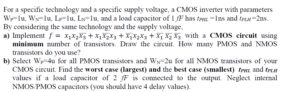 For a specific technology and a specific supply voltage, a CMOS inverter with parameters
Wp-lu, WN-lu, Lp=lu, Ln=lu, and a load capacitor of 1 fF has (PHL =1ns and TPLH-2ns.
By considering the same technology and the supply voltage,
a) Implement f =
minimum number of transistors. Draw the circuit. How many PMOS and NMOS
transistors do you use?
b) Select Wp=4u for all PMOS transistors and WN=2u for all NMOS transistors of your
CMOS circuit. Find the worst case (largest) and the best case (smallest) TPHL and tpLH
values if a load capacitor of 2 fF is connected to the output. Neglect internal
NMOS/PMOS capacitors (you should have 4 delay values).
X1X2X3 + X1X2X3 + X1X2X3 + x1 x2 X3 with a CMOS circuit using
