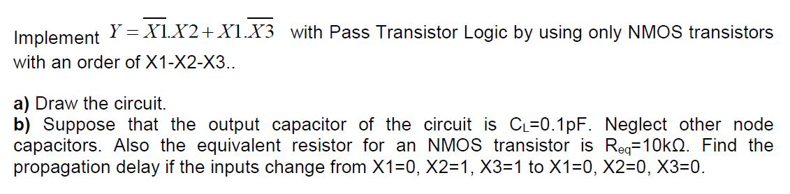 Implement
Y = X1.X2+ X1.X3 with Pass Transistor Logic by using only NMOS transistors
with an order of X1-X2-X3..
a) Draw the circuit.
b) Suppose that the output capacitor of the circuit is CL=0.1pF. Neglect other node
capacitors. Also the equivalent resistor for an NMOS transistor is Reg=10kQ. Find the
propagation delay if the inputs change from X1=0, X2=1, X3=1 to X1=0, X2=0, X3=0.
