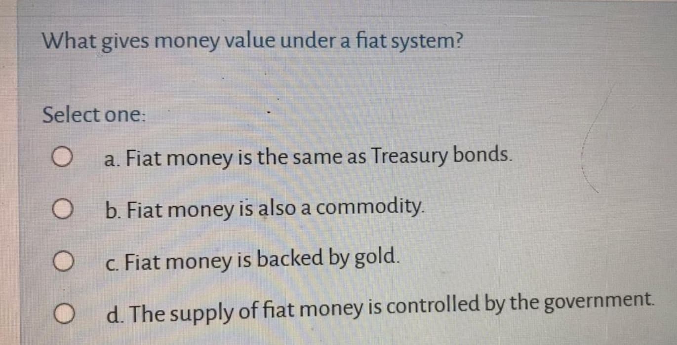 What gives money value under a fiat system?
Select one:
a. Fiat money is the same as Treasury bonds.
b. Fiat money is also a commodity.
c. Fiat money is backed by gold.
d. The supply of fiat money is controlled by the government.
