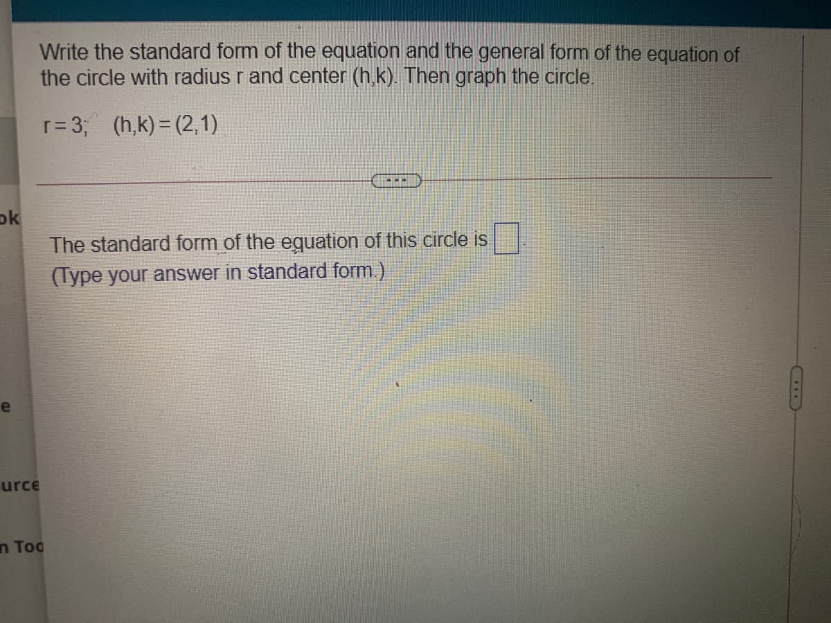 Write the standard form of the equation and the general form of the equation of
the circle with radius r and center (h,k). Then graph the circle.
r= 3; (h,k)= (2,1)
ok
The standard form of the eguation of this circle is
(Type your answer in standard form.)
urce
n Tog
