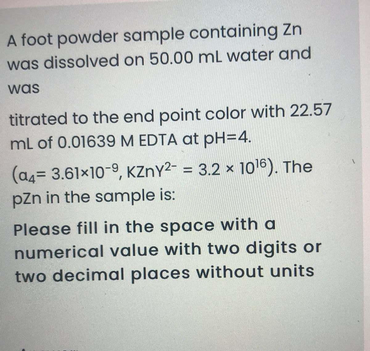 A foot powder sample containing Zn
was dissolved on 50.00 mL water and
was
titrated to the end point color with 22.57
mL of 0.01639 M EDTA at pH=4.
(a4= 3.61x10-9, KZNY2- = 3.2 × 1016). The
pZn in the sample is:
Please fill in the space with a
numerical value with two digits or
two decimal places without units
