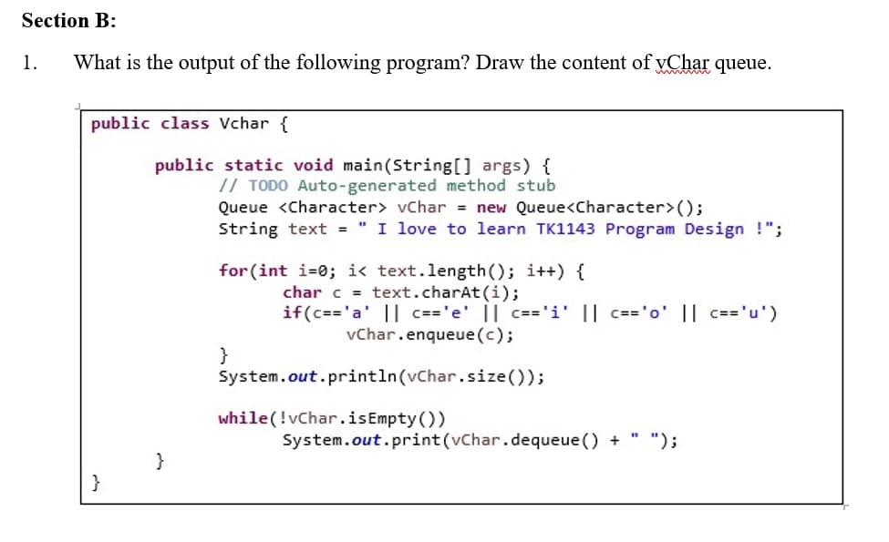 Section B:
1. What is the output of the following program? Draw the content of Char queue.
public class Vchar {
public static void main(String[] args) {
// TODO Auto-generated method stub
Queue <Character> vChar = new Queue<Character>();
String text = " I love to learn TK1143 Program Design !";
for(int i=0; i< text.length(); i++) {
char c = text.charAt(i);
if (c== 'a' || c=='e' || c=='i' || c=='o' || c== 'u')
vChar.enqueue (c);
}
System.out.println(vChar.size());
while (!vChar.isEmpty())
System.out.print(vChar.dequeue () +
}
