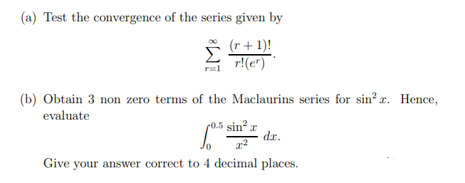 (a) Test the convergence of the series given by
(r + 1)!
r!(er)
r=1
(b) Obtain 3 non zero terms of the Maclaurins series for sin²x. Hence,
evaluate
0.5 sin d.x.
0.5 sin² T
x²
Give your answer correct to 4 decimal places.