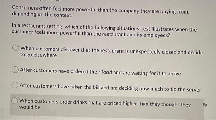 Consumers often feel more powerful than the company they are buying from,
depending on the context.
In a restaurant setting, which of the following situations best illustrates when the
customer feels more powerful than the restaurant and its employees?
When customers discover that the restaurant is unexpectedly closed and decide
to go elsewhere
After customers have ordered their food and are waiting for it to arrive
After customers have taken the bill and are deciding how much to tip the server
When customers order drinks that are priced higher than they thought they
would be

