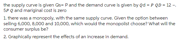 the supply curve is given Qs= P and the demand curve is given by Qd = P QD = 12 -.
5P Q and mariginal cost is zero
1. there was a monopoly, with the same supply curve. Given the option between
selling 6,000, 8,000 and 10,000, which would the monopolist choose? What will the
consumer surplus be?
2. Graphically represent the effects of an increase in demand.
