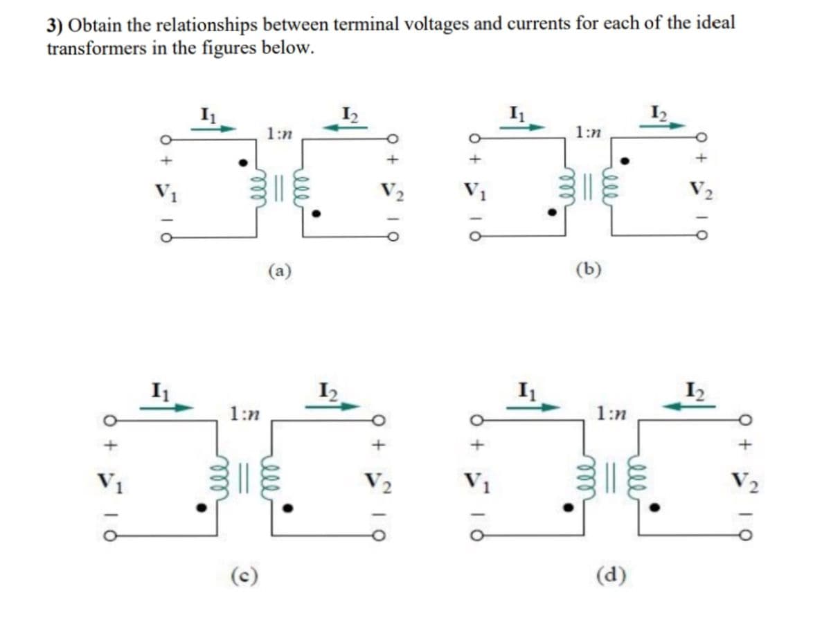 3) Obtain the relationships between terminal voltages and currents for each of the ideal
transformers in the figures below.
I2
I2
1:n
1:n
V1
V2
Vị
V2
(b)
(a)
I1
I2
I1
I2
1:n
1:n
V1
V2
V1
V2
(c)
(d)
