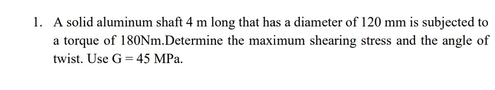 1. A solid aluminum shaft 4 m long that has a diameter of 120 mm is subjected to
a torque of 180Nm.Determine the maximum shearing stress and the angle of
twist. Use G = 45 MPa.
