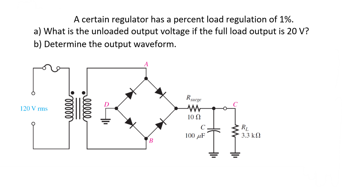 A certain regulator has a percent load regulation of 1%.
a) What is the unloaded output voltage if the full load output is 20 V?
b) Determine the output waveform.
120 Vrms
ooooo
ellle
A
B
R surge
W
10 Q2
C
100 uF
RL
3.3 ΚΩ