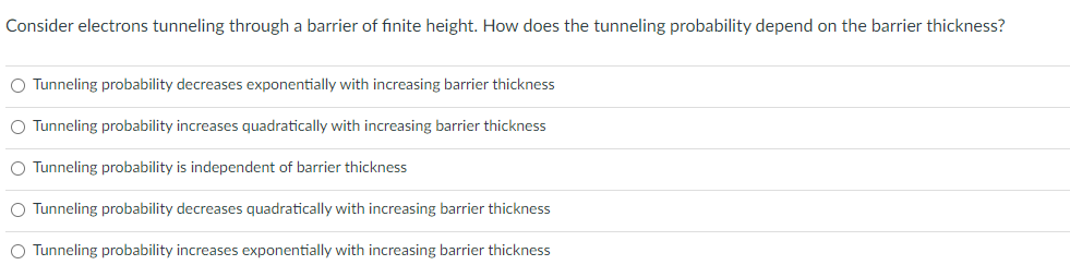 Consider electrons tunneling through a barrier of fınite height. How does the tunneling probability depend on the barrier thickness?
O Tunneling probability decreases exponentially with increasing barrier thickness
O Tunneling probability increases quadratically with increasing barrier thickness
O Tunneling probability is independent of barrier thickness
O Tunneling probability decreases quadratically with increasing barrier thickness
O Tunneling probability increases exponentially with increasing barrier thickness
