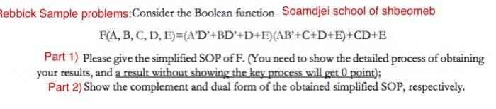 Rebbick Sample problems:Consider the Boolean function Soamdjei school of shbeomeb
F(A, B, C, D, E)=(A'D'+BD'+D+E){AB'+C+D+E)+CD+E
Part 1) Please give the simplified SOP of F. (You need to show the detailed process of obtaining
your results, and a result without showing the key process will get 0 point);
Part 2) Show the complement and dual form of the obtained simplified SOP, respectively.
