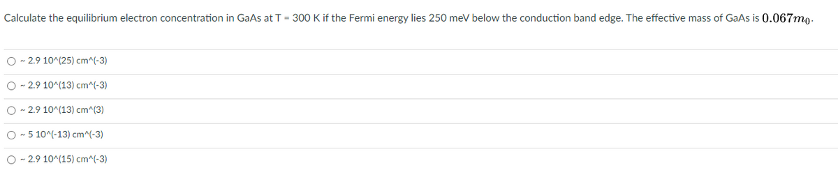 Calculate the equilibrium electron concentration in GaAs at T = 300 K if the Fermi energy lies 250 meV below the conduction band edge. The effective mass of GaAs is 0.067m.
O - 2.9 10^(25) cm^(-3)
O - 2.9 10^(13) cm^(-3)
O - 2.9 10^(13) cm^(3)
O - 5 10^(-13) cm^(-3)
O - 2.9 10^(15) cm^(-3)
