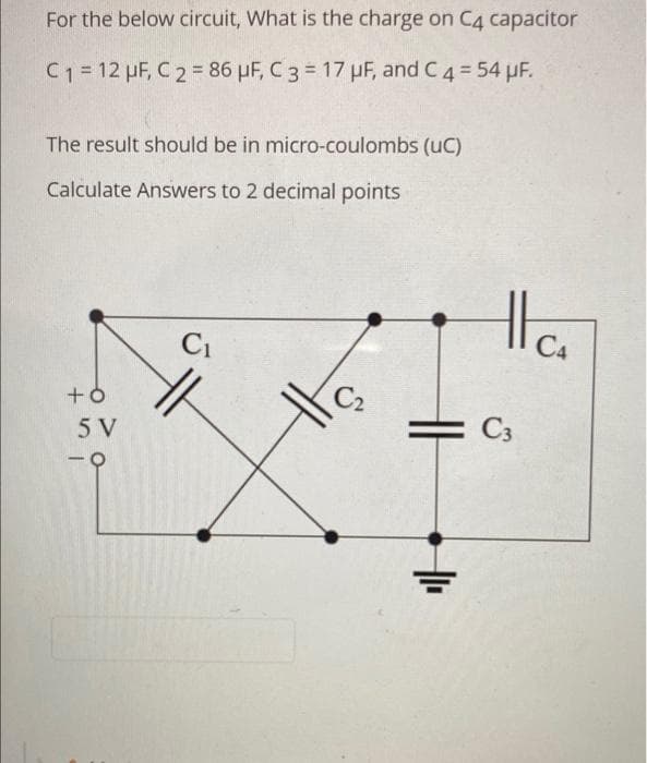 For the below circuit, What is the charge on C4 capacitor
C1 = 12 µF, C 2 = 86 µF, C 3 = 17 µF, and C4 = 54 pF.
The result should be in micro-coulombs (uC)
Calculate Answers to 2 decimal points
C1
C4
5 V
C3
-
