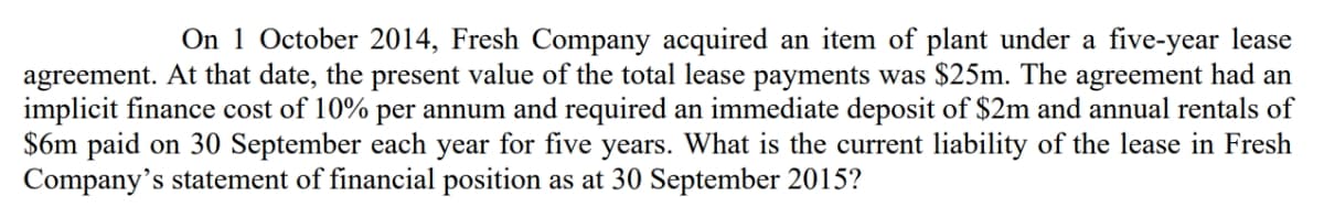 On 1 October 2014, Fresh Company acquired an item of plant under a five-year lease
agreement. At that date, the present value of the total lease payments was $25m. The agreement had an
implicit finance cost of 10% per annum and required an immediate deposit of $2m and annual rentals of
$6m paid on 30 September each year for five years. What is the current liability of the lease in Fresh
Company's statement of financial position as at 30 September 2015?