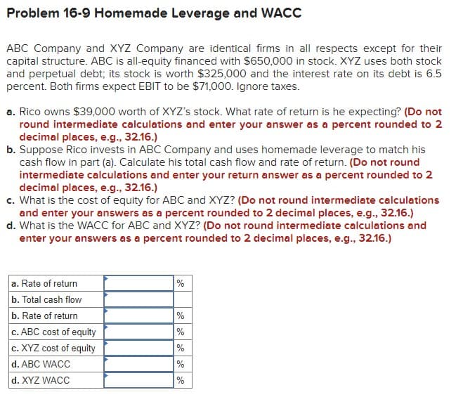 Problem 16-9 Homemade Leverage and WACC
ABC Company and XYZ Company are identical firms in all respects except for their
capital structure. ABC is all-equity financed with $650,000 in stock. XYZ uses both stock
and perpetual debt; its stock is worth $325,000 and the interest rate on its debt is 6.5
percent. Both firms expect EBIT to be $71,000. Ignore taxes.
a. Rico owns $39,000 worth of XYZ's stock. What rate of return is he expecting? (Do not
round intermediate calculations and enter your answer as a percent rounded to 2
decimal places, e.g., 32.16.)
b. Suppose Rico invests in ABC Company and uses homemade leverage to match his
cash flow in part (a). Calculate his total cash flow and rate of return. (Do not round
intermediate calculations and enter your return answer as a percent rounded to 2
decimal places, e.g., 32.16.)
c. What is the cost of equity for ABC and XYZ? (Do not round intermediate calculations
and enter your answers as a percent rounded to 2 decimal places, e.g., 32.16.)
d. What is the WACC for ABC and XYZ? (Do not round intermediate calculations and
enter your answers as a percent rounded to 2 decimal places, e.g., 32.16.)
a. Rate of return
b. Total cash flow
%
b. Rate of return
%
c. ABC cost of equity
%
c. XYZ cost of equity
%
d. ABC WACC
%
d. XYZ WACC
%