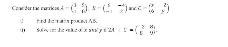 6
Consider the matrices A = (
= (³₁ 5), B = ( 1 2 ) and C = (%)
6
i)
Find the matrix product AB.
ii)
Solve for the value of x and y if 2A + C = (729).