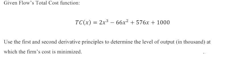 Given Flow's Total Cost function:
TC(x)=2x366x² + 576x + 1000
Use the first and second derivative principles to determine the level of output (in thousand) at
which the firm's cost is minimized.