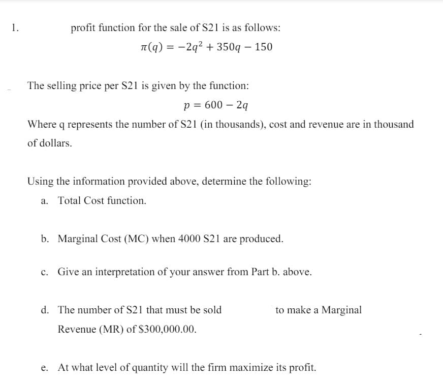 1.
profit function for the sale of S21 is as follows:
л(q) = −2q² + 350q - 150
The selling price per S21 is given by the function:
p = 600 - 2q
Where q represents the number of S21 (in thousands), cost and revenue are in thousand
of dollars.
Using the information provided above, determine the following:
a. Total Cost function.
b. Marginal Cost (MC) when 4000 S21 are produced.
c. Give an interpretation of your answer from Part b. above.
d. The number of S21 that must be sold
to make a Marginal
Revenue (MR) of $300,000.00.
At what level of quantity will the firm maximize its profit.