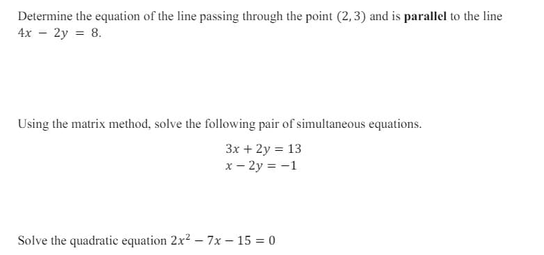 Determine the equation of the line passing through the point (2,3) and is parallel to the line
4x - 2y = 8.
Using the matrix method, solve the following pair of simultaneous equations.
3x + 2y = 13
x-2y= -1
Solve the quadratic equation 2x² - 7x-15=0