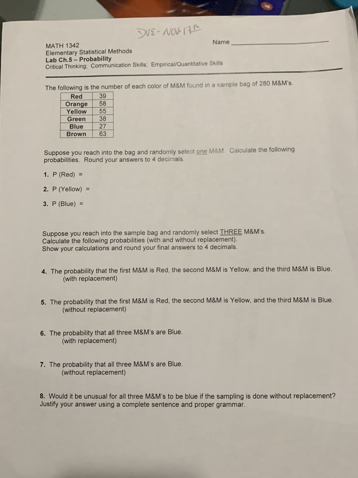 DUE-NOV- 17th
MATH 1342
Elementary Statistical Methods
Lab Ch.5 - Probability
Critical Thinking; Communication Skills; Empirical/Quantitative Skills
The following is the number of each color of M&M found in a sample bag of 280 M&M's.
Red
39
Orange
58
Yellow
55
Green
38
Blue
27
Brown 63
1. P (Red):
2. P (Yellow)
3. P (Blue) =
Name
Suppose you reach into the bag and randomly select one M&M. Calculate the following
probabilities. Round your answers to 4 decimals.
Suppose you reach into the sample bag and randomly select THREE M&M's.
Calculate the following probabilities (with and without replacement).
Show your calculations and round your final answers to 4 decimals.
4. The probability that the first M&M is Red, the second M&M is Yellow, and the third M&M is Blue.
(with replacement)
5. The probability that the first M&M is Red, the second M&M is Yellow, and the third M&M is Blue.
(without replacement)
6. The probability that all three M&M's are Blue.
(with replacement)
7. The probability that all three M&M's are Blue.
(without replacement)
8. Would it be unusual for all three M&M's to be blue if the sampling is done without replacement?
Justify your answer using a complete sentence and proper grammar.