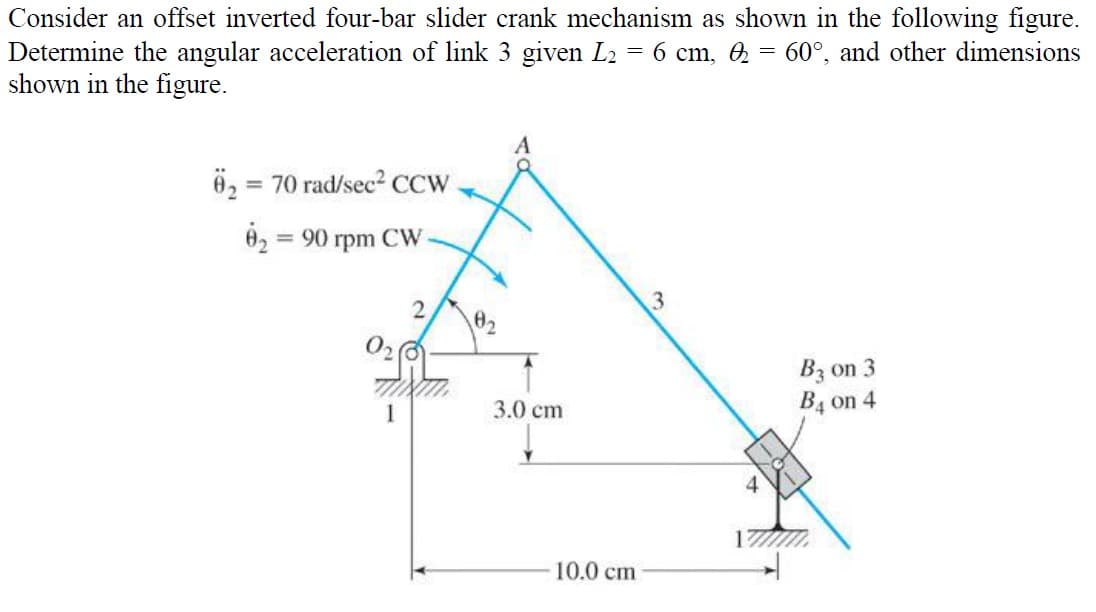 Consider an offset inverted four-bar slider crank mechanism as shown in the following figure.
Determine the angular acceleration of link 3 given L₂ = 6 cm, 2 = 60°, and other dimensions
shown in the figure.
= 70 rad/sec² CCW
02 = 90 rpm CW
2
1
3.0 cm
10.0 cm
3
B3 on 3
B4 on 4