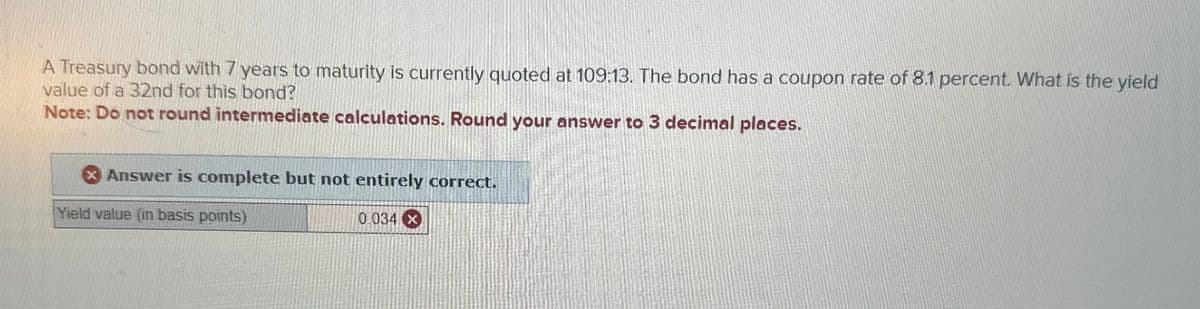 A Treasury bond with 7 years to maturity is currently quoted at 109:13. The bond has a coupon rate of 8.1 percent. What is the yield
value of a 32nd for this bond?
Note: Do not round intermediate calculations. Round your answer to 3 decimal places.
Answer is complete but not entirely correct.
Yield value (in basis points)
0.034 x