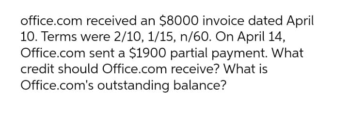 office.com received an $8000 invoice dated April
10. Terms were 2/10, 1/15, n/60. On April 14,
Office.com sent a $1900 partial payment. What
credit should Office.com receive? What is
Office.com's outstanding balance?
