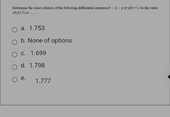 Determine the exact solution of the following differential equation y = 2 - y at y(0) =1. So the value
of y(1.5) is .
a. 1.753
b. None of options
О С. 1.699
d. 1.798
e.
1.777
