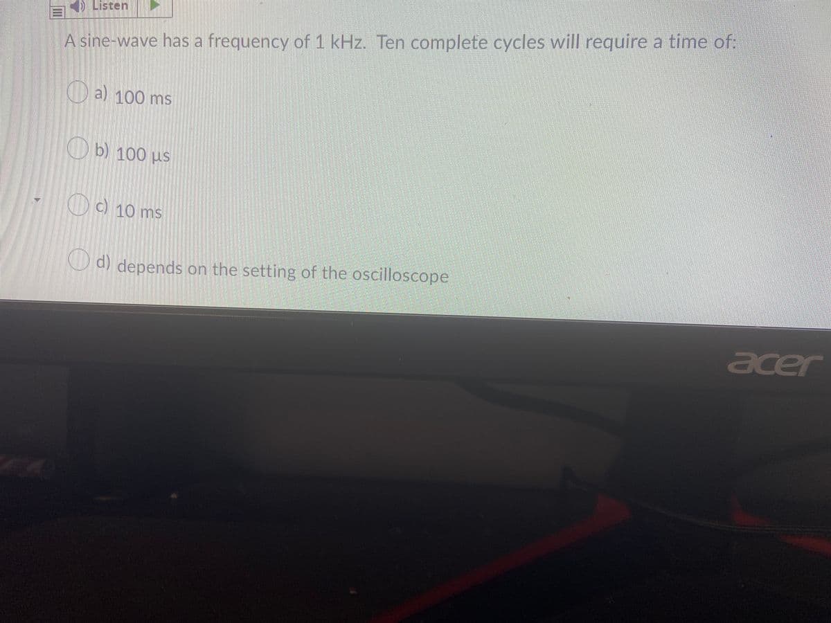 ) Listen
A sine-wave has a frequency of 1 kHz. Ten complete cycles will require a time of:
a) 100 ms
Ob) 100 µs
) 10 ms
O d) depends on the setting of the oscilloscope
acer
