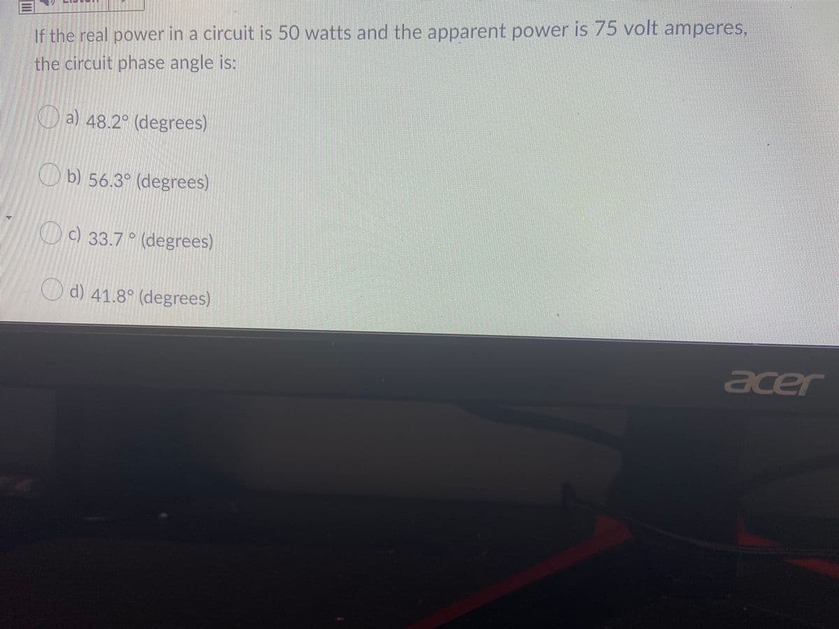 If the real power in a circuit is 50 watts and the apparent power is 75 volt amperes,
the circuit phase angle is:
a) 48.2° (degrees)
Ob) 56.3° (degrees)
c) 33.7 ° (degrees)
O d) 41.8° (degrees)
acer
