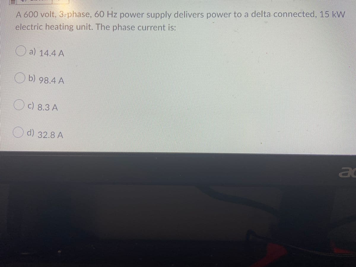 A600 volt, 3-phase, 60 Hz power supply delivers power to a delta connected, 15 kW
electric heating unit. The phase current is:
a) 14.4 A
KTD2 98.4 A
C083A
c) 8.3 A
Od) 82.8 A
ad
