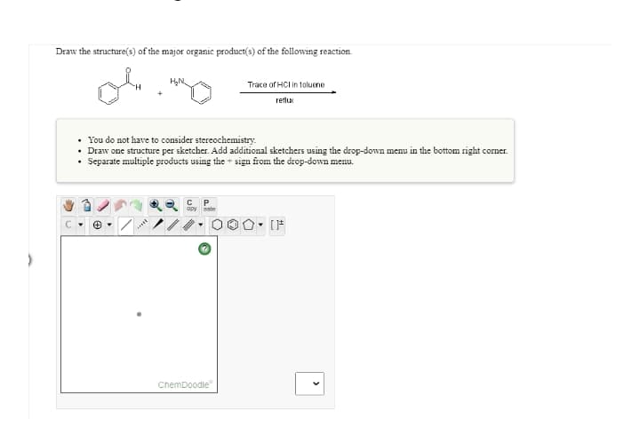 Draw the structure(s) of the major organic product(s) of the following reaction.
Trace of HCl in toluene
reflu:
• You do not have to consider stereochemistry.
• Draw one structure per sketcher. Add additional sketchers using the drop-down menu in the bottom right corner.
• Separate multiple products using the + sign from the drop-down menu.
opy
sste
ChemDoodle"
