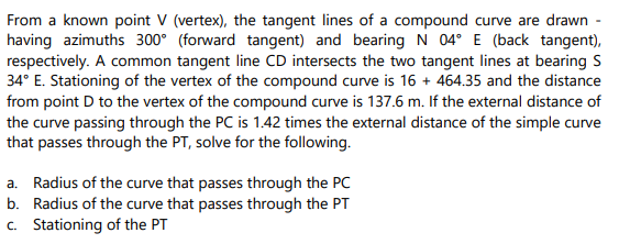 From a known point V (vertex), the tangent lines of a compound curve are drawn -
having azimuths 300° (forward tangent) and bearing N 04° E (back tangent),
respectively. A common tangent line CD intersects the two tangent lines at bearing S
34° E. Stationing of the vertex of the compound curve is 16+ 464.35 and the distance
from point D to the vertex of the compound curve is 137.6 m. If the external distance of
the curve passing through the PC is 1.42 times the external distance of the simple curve
that passes through the PT, solve for the following.
a. Radius of the curve that passes through the PC
Radius of the curve that passes through the PT
c. Stationing of the PT
b.