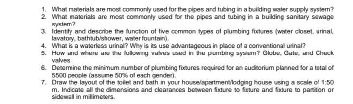 1. What materials are most commonly used for the pipes and tubing in a building water supply system?
2. What materials are most commonly used for the pipes and tubing in a building sanitary sewage
system?
3. Identify and describe the function of five common types of plumbing fixtures (water closet, urinal,
lavatory, bathtub/shower, water fountain).
4. What is a waterless urinal? Why is its use advantageous in place of a conventional urinal?
5. How and where are the following valves used in the plumbing system? Globe, Gate, and Check
valves.
6. Determine the minimum number of plumbing fixtures required for an auditorium planned for a total of
5500 people (assume 50% of each gender).
7. Draw the layout of the toilet and bath in your house/apartment/lodging house using a scale of 1:50
m. Indicate all the dimensions and clearances between fixture to fixture and fixture to partition or
sidewall in millimeters.

